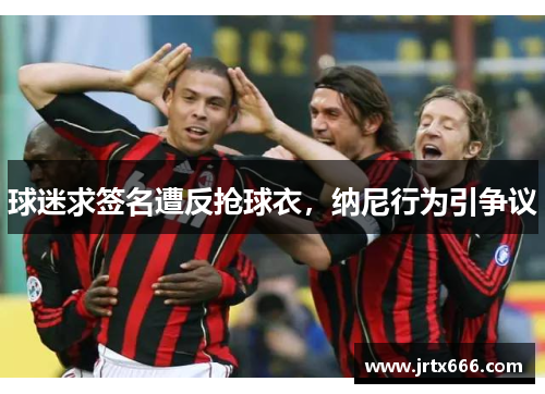 球迷求签名遭反抢球衣，纳尼行为引争议