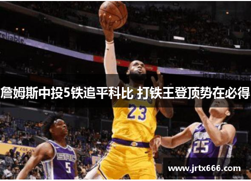 詹姆斯中投5铁追平科比 打铁王登顶势在必得 詹姆斯中投5铁追平科比 打铁王登顶势在必得