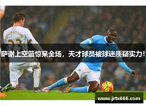 萨谢上空篮惊呆全场,天才球员被球迷质疑实力! 萨谢上空篮惊呆全场,天才球员被球迷质疑实力!