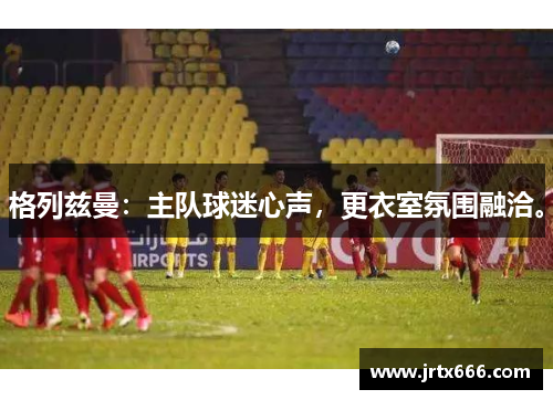 格列兹曼:主队球迷心声,更衣室氛围融洽。 格列兹曼:主队球迷心声,更衣室氛围融洽。